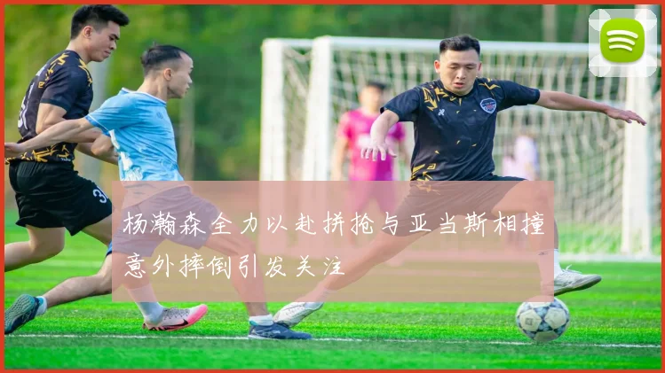 杨瀚森全力以赴拼抢与亚当斯相撞意外摔倒引发关注