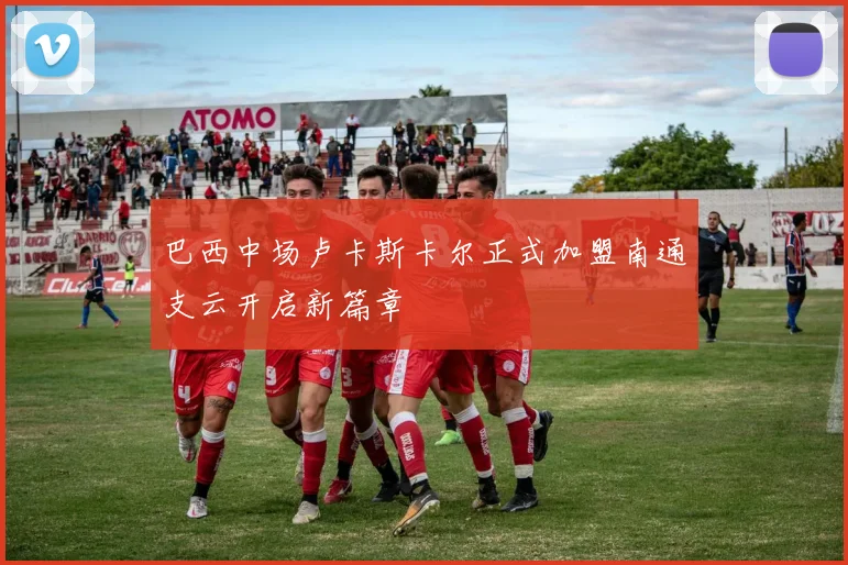 巴西中场卢卡斯卡尔正式加盟南通支云开启新篇章