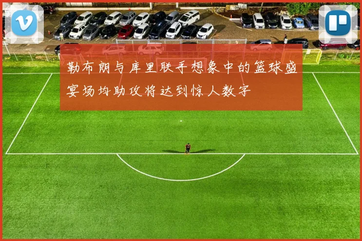 勒布朗与库里联手想象中的篮球盛宴场均助攻将达到惊人数字