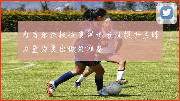 内马尔积极恢复训练专注提升左膝力量为复出做好准备
