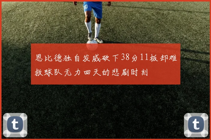 恩比德独自发威砍下38分11板却难救球队无力回天的悲剧时刻
