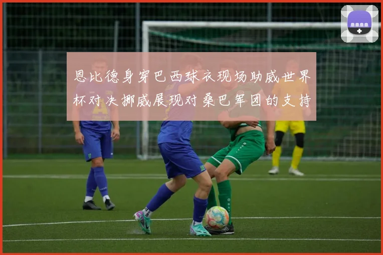 恩比德身穿巴西球衣现场助威世界杯对决挪威展现对桑巴军团的支持