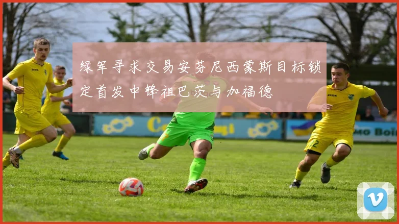 绿军寻求交易安芬尼西蒙斯目标锁定首发中锋祖巴茨与加福德