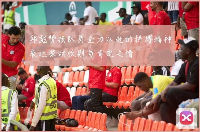 邱彪赞扬队员全力以赴的拼搏精神表达深切欣慰与肯定之情