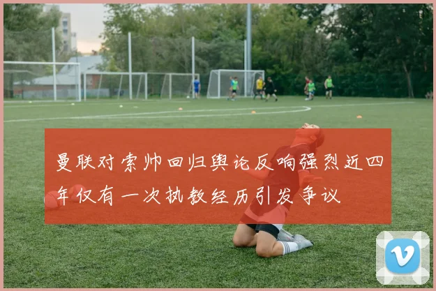 曼联对索帅回归舆论反响强烈近四年仅有一次执教经历引发争议