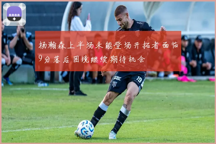 杨瀚森上半场未能登场开拓者面临9分落后困境继续期待机会