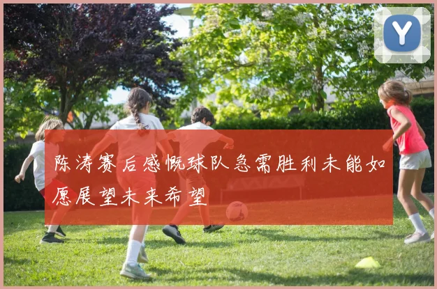 陈涛赛后感慨球队急需胜利未能如愿展望未来希望