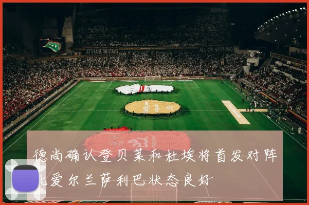 德尚确认登贝莱和杜埃将首发对阵北爱尔兰萨利巴状态良好