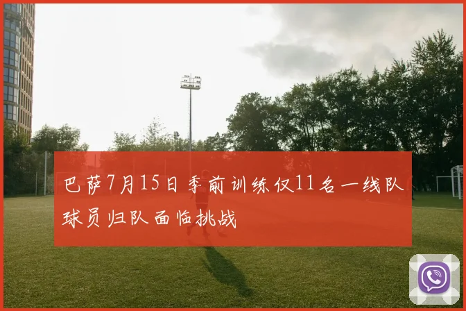 巴萨7月15日季前训练仅11名一线队球员归队面临挑战