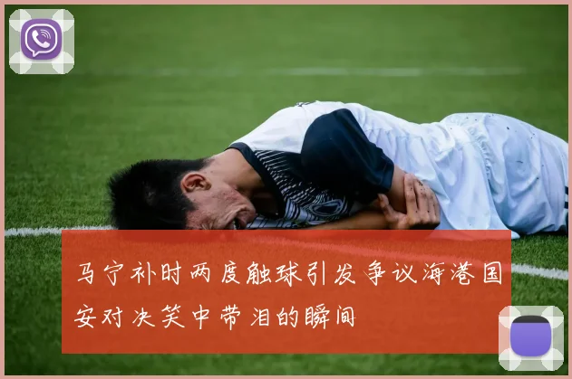 马宁补时两度触球引发争议海港国安对决笑中带泪的瞬间