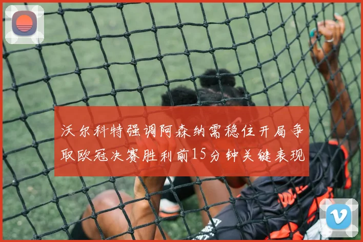 沃尔科特强调阿森纳需稳住开局争取欧冠决赛胜利前15分钟关键表现