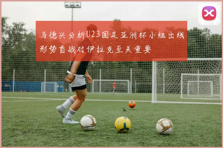 马德兴分析U23国足亚洲杯小组出线形势首战对伊拉克至关重要
