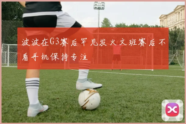 波波在G3赛后罕见发火文班赛后不看手机保持专注